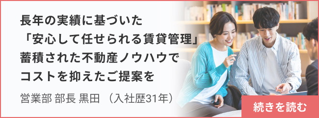 長年の実績に基づいた「安心して任せられる賃貸管理」 蓄積された不動産ノウハウでコストを抑えたご提案を_営業部 部長 黒田 続きを読む