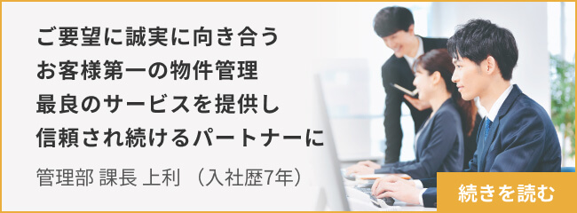 ご要望に誠実に向き合うお客様第一の物件管理 最良のサービスを提供し信頼され続けるパートナーに_管理 課長 上利 続きを読む