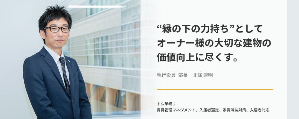 “縁の下の力持ち”としてオーナー様の大切な建物の価値向上に尽くす。執行役員 部長　北條康明_主な業務：賃貸管理マネジメント、入居者選定、家賃滞納対策、入居者対応