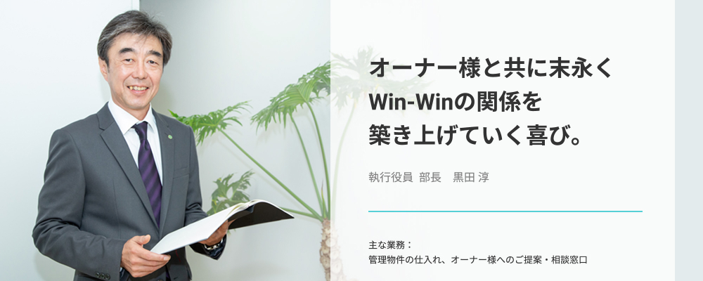 オーナー様と共に末永くWin-Winの関係を築き上げていく喜び。執行役員 部長　黒田淳_主な業務：管理物件の仕入れ、オーナー様へのご提案・相談窓口