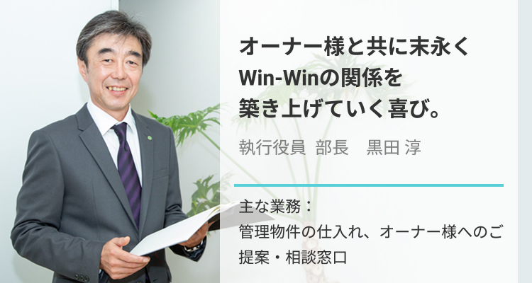 オーナー様と共に末永くWin-Winの関係を築き上げていく喜び。執行役員 部長　黒田淳_主な業務：管理物件の仕入れ、オーナー様へのご提案・相談窓口